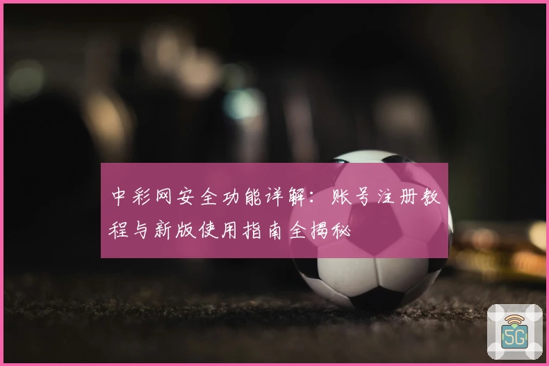 中彩网安全功能详解：账号注册教程与新版使用指南全揭秘