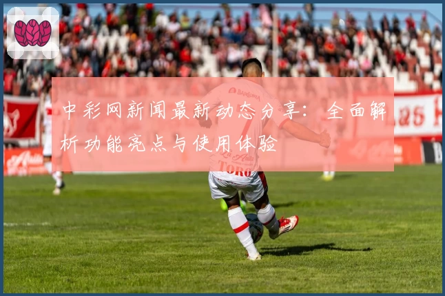 中彩网新闻最新动态分享：全面解析功能亮点与使用体验