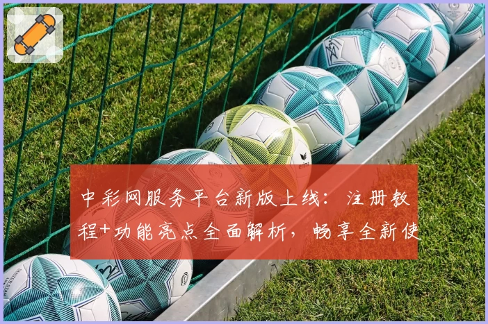 中彩网服务平台新版上线：注册教程+功能亮点全面解析，畅享全新使用体验