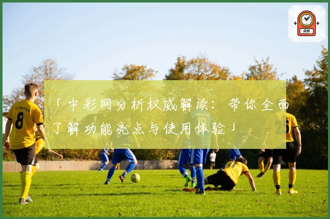 「中彩网分析权威解读：带你全面了解功能亮点与使用体验」
