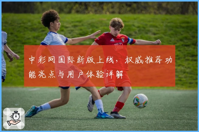中彩网国际新版上线，权威推荐功能亮点与用户体验详解