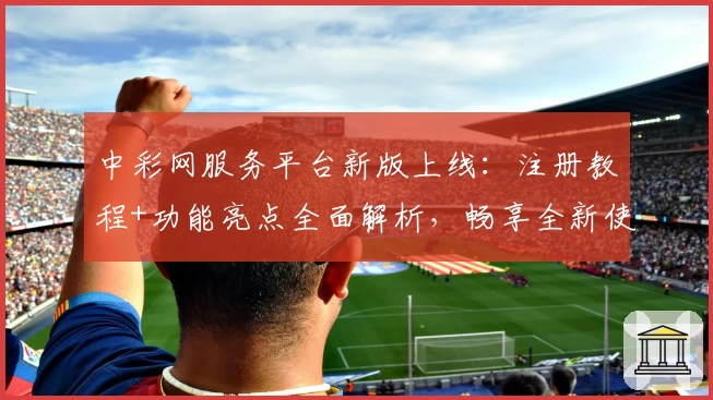 中彩网服务平台新版上线：注册教程+功能亮点全面解析，畅享全新使用体验
