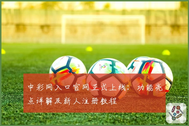 中彩网入口官网正式上线：功能亮点详解及新人注册教程
