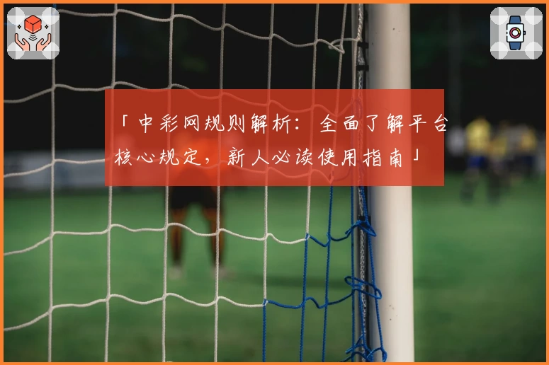 「中彩网规则解析:全面了解平台核心规定,新人必读使用指南」