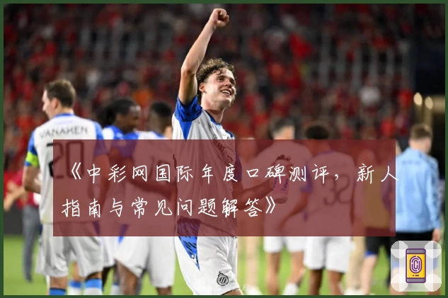 《中彩网国际年度口碑测评，新人指南与常见问题解答》