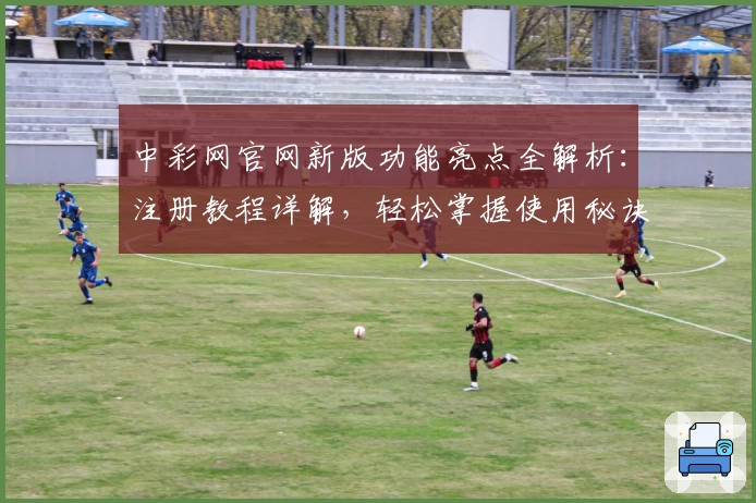 中彩网官网新版功能亮点全解析：注册教程详解，轻松掌握使用秘诀