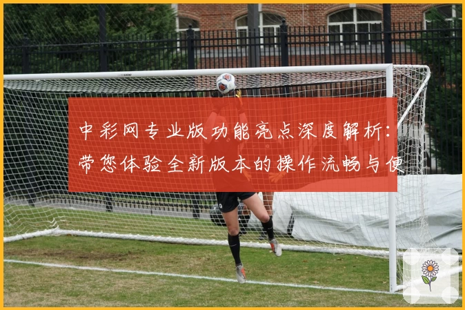 中彩网专业版功能亮点深度解析：带您体验全新版本的操作流畅与便捷