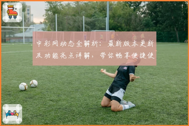中彩网动态全解析：最新版本更新及功能亮点详解，带你畅享便捷使用体验