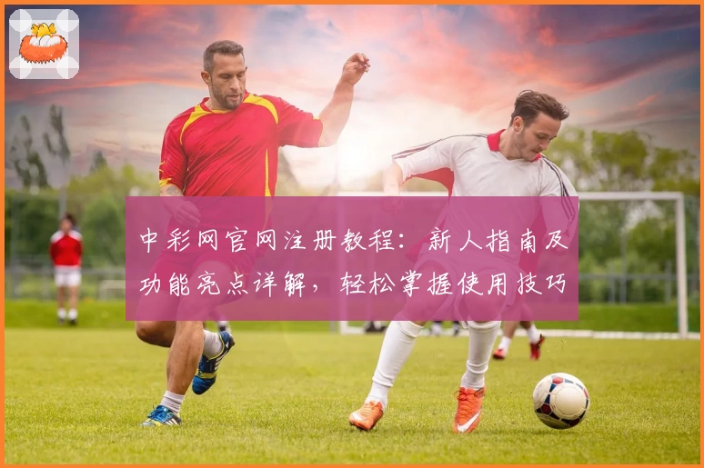 中彩网官网注册教程：新人指南及功能亮点详解，轻松掌握使用技巧