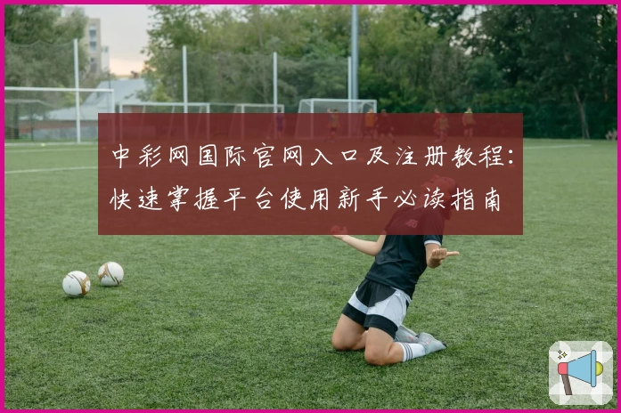 中彩网国际官网入口及注册教程：快速掌握平台使用新手必读指南