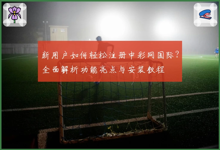 新用户如何轻松注册中彩网国际？全面解析功能亮点与安装教程