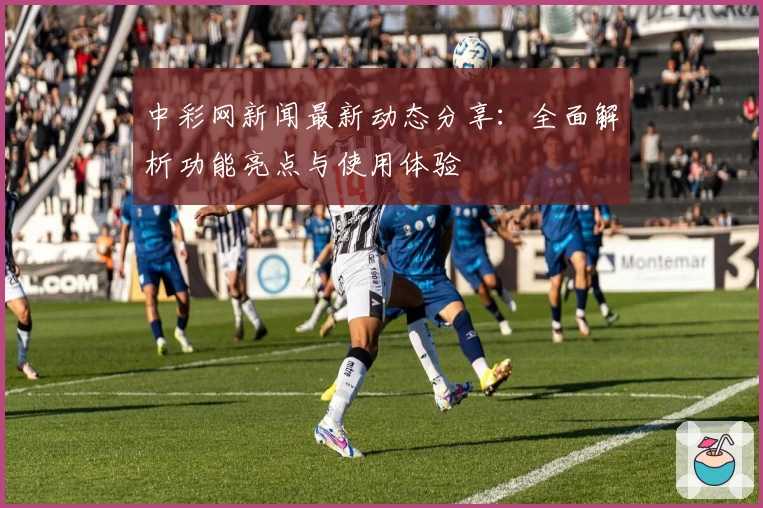 中彩网新闻最新动态分享：全面解析功能亮点与使用体验