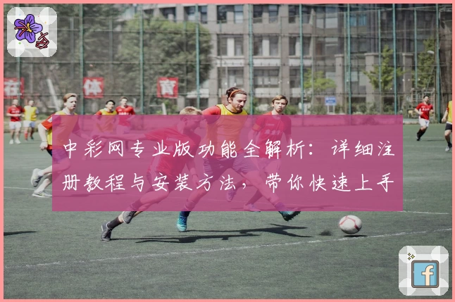 中彩网专业版功能全解析：详细注册教程与安装方法，带你快速上手新体验