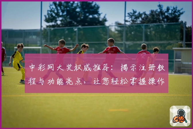 中彩网大奖权威推荐：揭示注册教程与功能亮点，让您轻松掌握操作要点