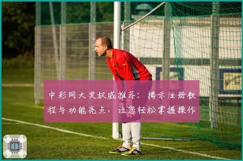 中彩网大奖权威推荐：揭示注册教程与功能亮点，让您轻松掌握操作要点