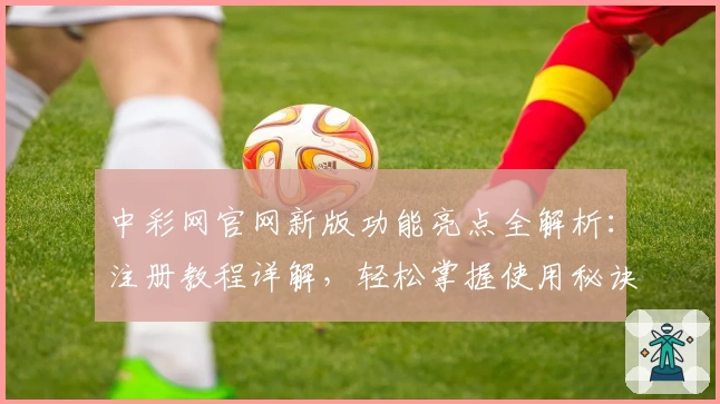中彩网官网新版功能亮点全解析：注册教程详解，轻松掌握使用秘诀