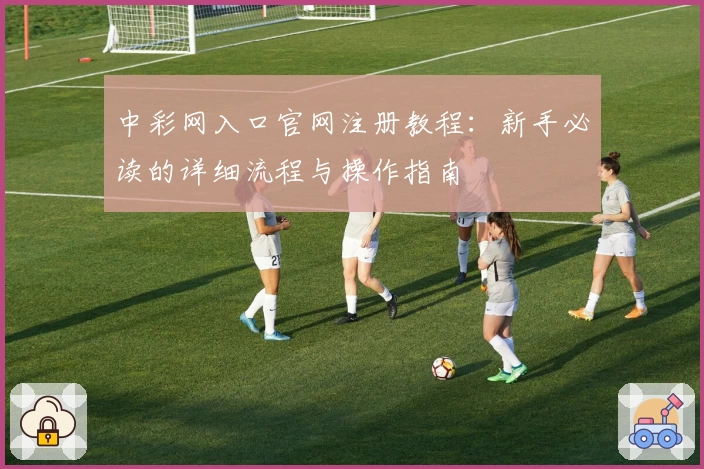 中彩网入口官网注册教程：新手必读的详细流程与操作指南